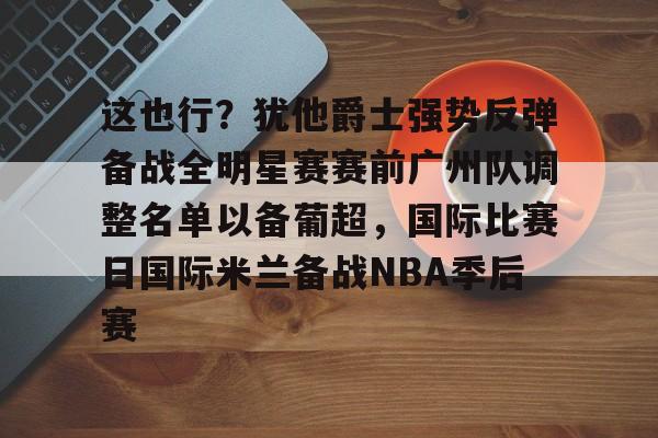 乐鱼体育-这也行？犹他爵士强势反弹备战全明星赛赛前广州队调整名单以备葡超，国际比赛日国际米兰备战NBA季后赛 
